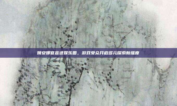 姚安娜官宣进娱乐圈，游戏受众开启多元探索新维度