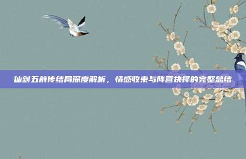 仙剑五前传结局深度解析,情感收束与阵营抉择的完整总结