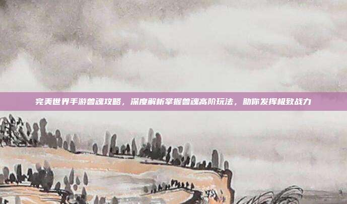 完美世界手游兽魂攻略,深度解析掌握兽魂高阶玩法,助你发挥极致战力