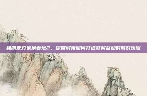 和朋友对象换着玩2,深度解析如何打造默契互动的游戏乐趣