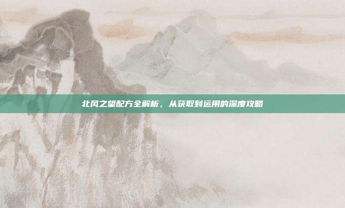 北风之望配方全解析,从获取到运用的深度攻略