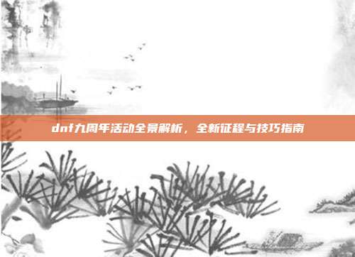 dnf九周年活动全景解析,全新征程与技巧指南