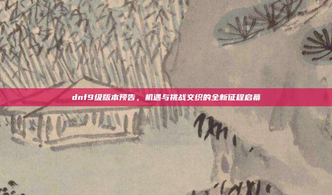 dnf9级版本预告,机遇与挑战交织的全新征程启幕