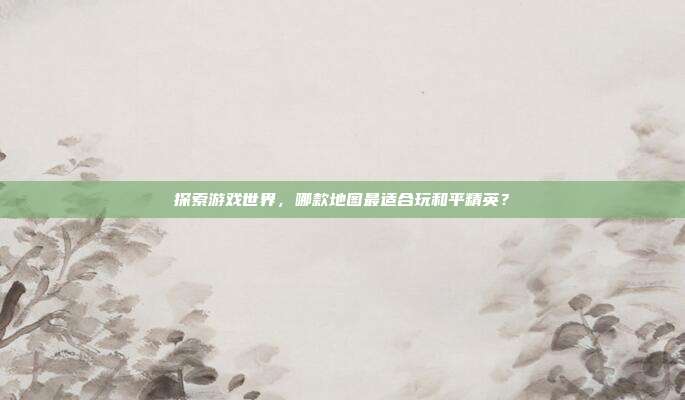 探索游戏世界，哪款地图最适合玩和平精英？