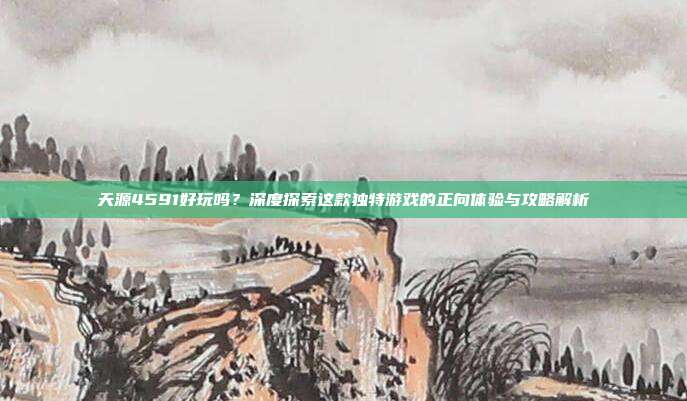 天源4591好玩吗？深度探索这款独特游戏的正向体验与攻略解析
