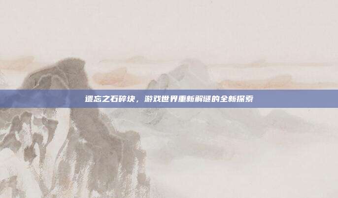 遗忘之石碎块,游戏世界重新解谜的全新探索