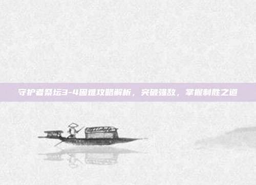 守护者祭坛3-4困难攻略解析,突破强敌,掌握制胜之道