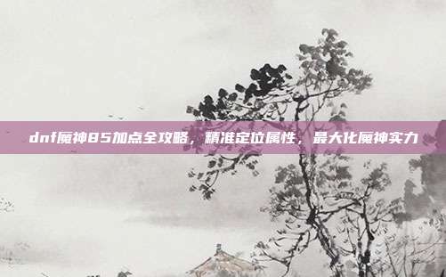 dnf魔神85加点全攻略，精准定位属性，最大化魔神实力