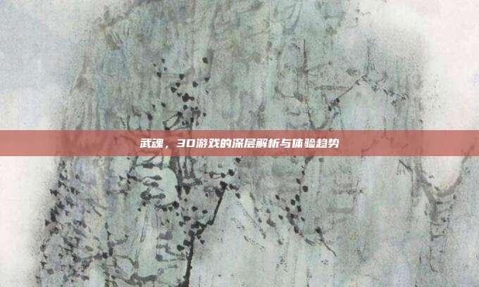 武魂,3D游戏的深层解析与体验趋势