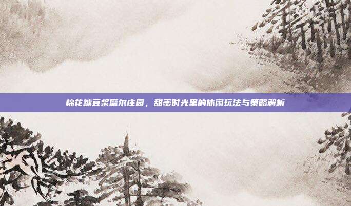 棉花糖豆浆摩尔庄园,甜蜜时光里的休闲玩法与策略解析