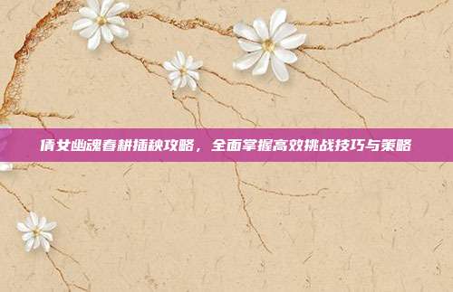 倩女幽魂春耕插秧攻略,全面掌握高效挑战技巧与策略