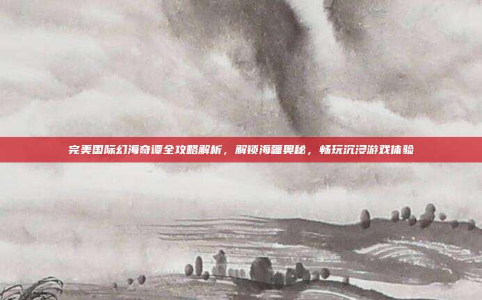 完美国际幻海奇谭全攻略解析,解锁海疆奥秘,畅玩沉浸游戏体验