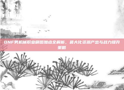 DNF男机械职业刷图加点全解析,最大化资源产出与战力提升策略