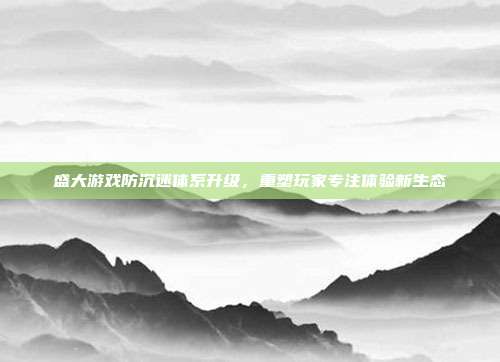 盛大游戏防沉迷体系升级,重塑玩家专注体验新生态