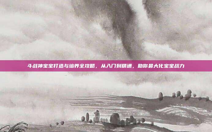 斗战神宝宝打造与培养全攻略，从入门到精通，助你最大化宝宝战力