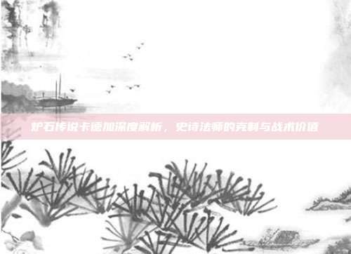 炉石传说卡德加深度解析,史诗法师的克制与战术价值