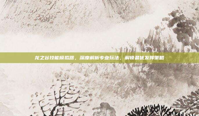龙之谷技能模拟器，深度解析专业玩法，解锁最优发挥策略
