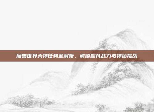 魔兽世界天神任务全解析，解锁超凡战力与神秘挑战