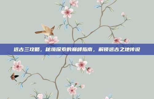 远古三攻略，秘境探索的巅峰指南，解锁远古之地传说