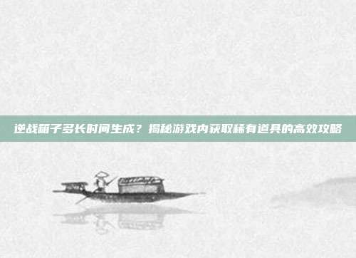逆战箱子多长时间生成?揭秘游戏内获取稀有道具的高效攻略
