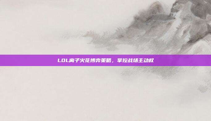 LOL离子火花博弈策略,掌控战场主动权