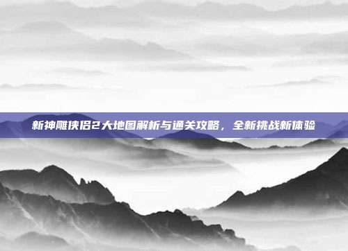 新神雕侠侣2大地图解析与通关攻略,全新挑战新体验