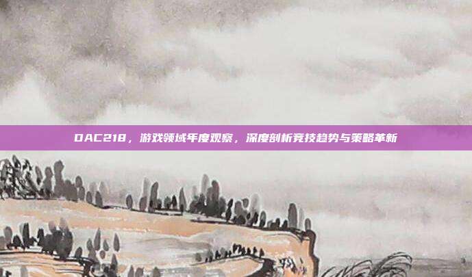 DAC218,游戏领域年度观察,深度剖析竞技趋势与策略革新