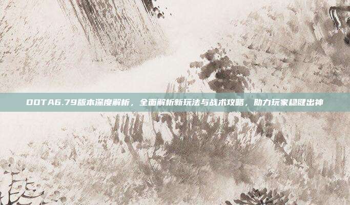 DOTA6.79版本深度解析,全面解析新玩法与战术攻略,助力玩家稳健出神