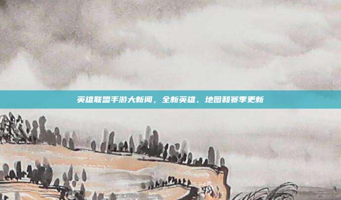 英雄联盟手游大新闻,全新英雄、地图和赛季更新