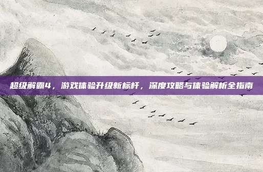 超级解霸4，游戏体验升级新标杆，深度攻略与体验解析全指南