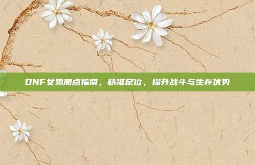 DNF女鬼加点指南,精准定位,提升战斗与生存优势