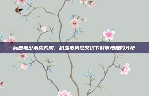 魔兽电影票房预测，机遇与风险交织下的市场走向分析
