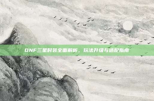DNF三星时装全面解析，玩法升级与适配指南