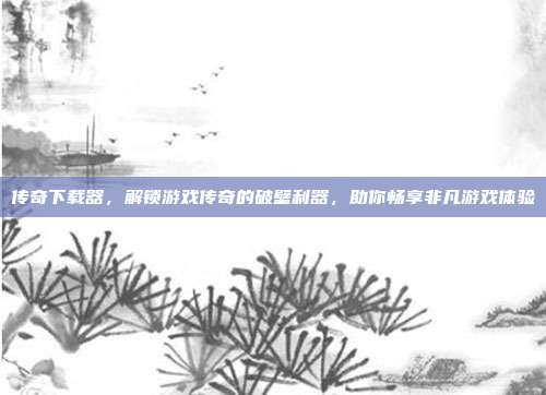 传奇下载器,解锁游戏传奇的破壁利器,助你畅享非凡游戏体验