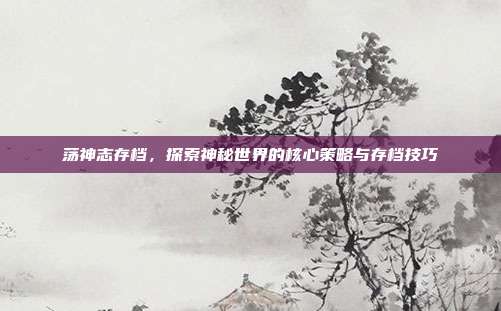 荡神志存档,探索神秘世界的核心策略与存档技巧