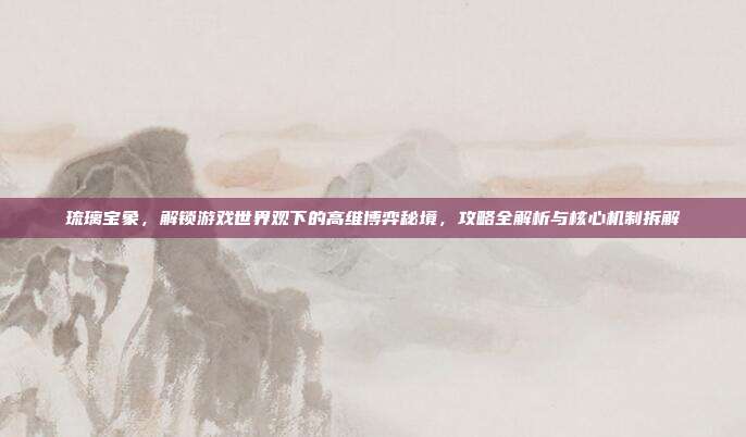 琉璃宝象,解锁游戏世界观下的高维博弈秘境,攻略全解析与核心机制拆解