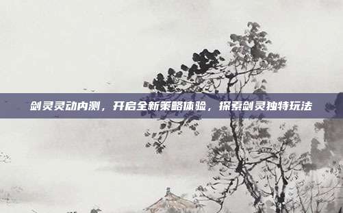 剑灵灵动内测,开启全新策略体验,探索剑灵独特玩法