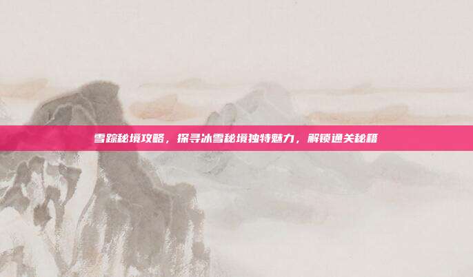 雪踪秘境攻略,探寻冰雪秘境独特魅力,解锁通关秘籍