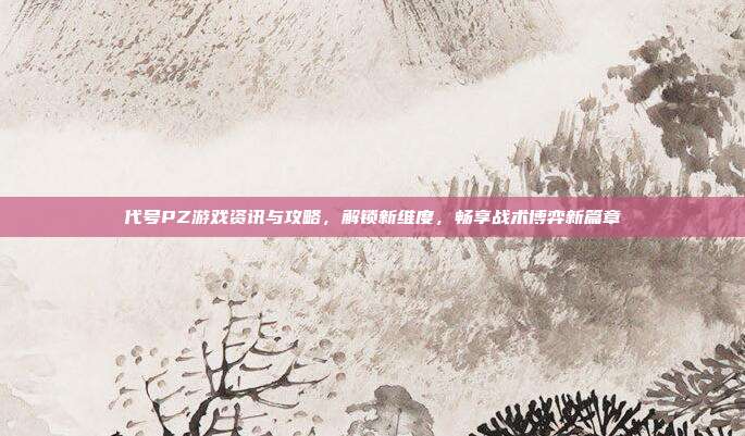 代号PZ游戏资讯与攻略,解锁新维度,畅享战术博弈新篇章