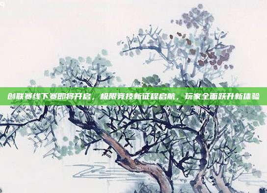 创联赛线下赛即将开启,极限竞技新征程启航,玩家全面跃升新体验