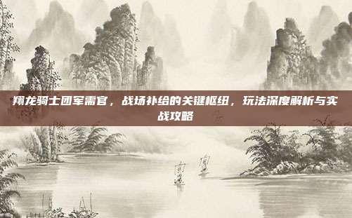 翔龙骑士团军需官，战场补给的关键枢纽，玩法深度解析与实战攻略