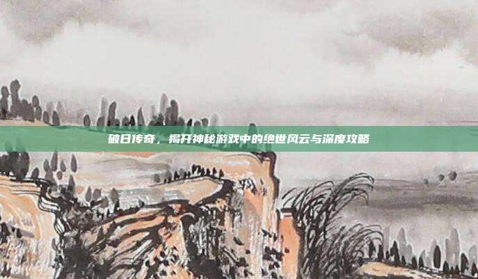 破日传奇,揭开神秘游戏中的绝世风云与深度攻略