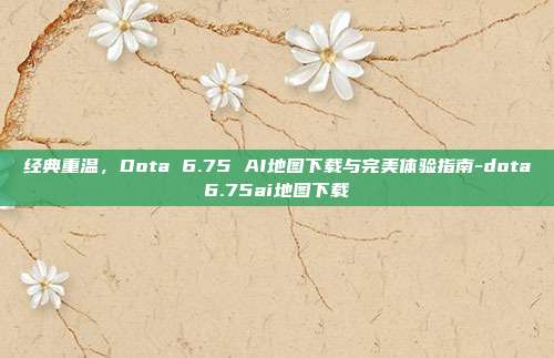 经典重温，Dota 6.75 AI地图下载与完美体验指南-dota6.75ai地图下载