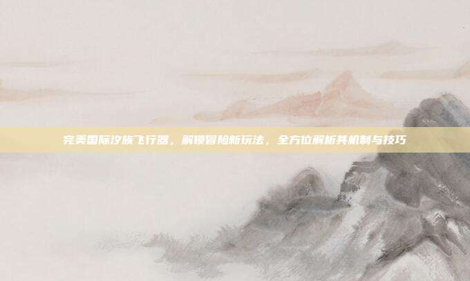 完美国际汐族飞行器，解锁冒险新玩法，全方位解析其机制与技巧