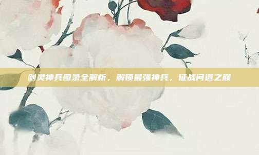 剑灵神兵图录全解析,解锁最强神兵,征战问道之巅