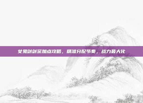 女鬼剑剑宗加点攻略,精准分配节奏,战力最大化
