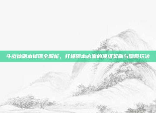 斗战神副本掉落全解析,打爆副本必靠的顶级奖励与隐藏玩法