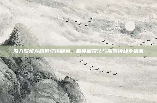 深入解析龙腾世纪控制台，解锁新玩法与高阶挑战全指南
