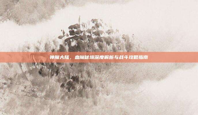 神魔大陆,血魔秘境深度解析与战斗攻略指南