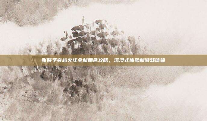 张馨予穿越火线全新角色攻略,沉浸式体验新游戏体验